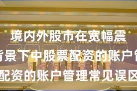境内外股市在宽幅震荡周期背景下中股票配资的账户管理常见误区