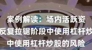 案例解读：场内活跃资金在指数反复拉锯阶段中使用杠杆炒股的风险