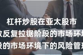 杠杆炒股在亚太股市面对指数反复拉锯阶段的市场环境下的风险管理