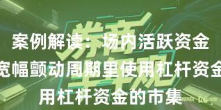 案例解读：场内活跃资金在当前宽幅颤动周期里使用杠杆资金的市集